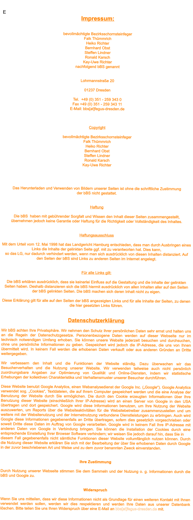 E Impressum:    bevollm�chtigte BezirksschornsteinfegerFalk Th�mmrichHeiko RichterBernhard Obst Steffen LindnerRonald Karsch Marc Buchholznachfolgend bBS genannt   Lohrmannstra�e 20  01237 Dresden  Tel.  +49 (0) 351 - 259 343 0 Fax +49 (0) 351 - 259 343 11 E-Mail: bbs[at]fegus-dresden.de    Copyright  bevollm�chtigte BezirksschornsteinfegerFalk Th�mmrichHeiko RichterBernhard Obst Steffen LindnerRonald Karsch Marc Buchholz   Das Herunterladen und Verwenden von Bildern unserer Seiten ist ohne die schriftliche Zustimmung der bBS nicht gestattet.    Haftung  Die bBS  haben mit geb�hrender Sorgfalt und Wissen den Inhalt dieser Seiten zusammengestellt, �bernehmen jedoch keine Garantie oder Haftung f�r die Richtigkeit oder Vollst�ndigkeit des Inhaltes.    Haftungsausschluss  Mit dem Urteil vom 12. Mai 1998 hat das Landgericht Hamburg entschieden, dass man durch Ausbringen eines Links die Inhalte der gelinkten Seite ggf. mit zu verantworten hat. Dies kann, so das LG, nur dadurch verhindert werden, wenn man sich ausdr�cklich von diesen Inhalten distanziert. Auf den Seiten der bBS sind Links zu anderen Seiten im Internet angelegt.   F�r alle Links gilt:  Die bBS erkl�ren ausdr�cklich, dass sie keinerlei Einfluss auf die Gestaltung und die Inhalte der gelinkten Seiten haben. Deshalb distanzieren sich die bBS hiermit ausdr�cklich von allen Inhalten aller auf den Seiten der bBS gelinkten Seiten. Die bBS machen sich deren Inhalt nicht zu eigen.  Diese Erkl�rung gilt f�r alle auf den Seiten der bBS angezeigten Links und f�r alle Inhalte der Seiten, zu denen die hier gesetzten Links f�hren.    Datenschutzerkl�rung  Wir bBS achten Ihre Privatsph�re. Wir nehmen den Schutz Ihrer pers�nlichen Daten sehr ernst und halten uns an die Regeln der Datenschutzgesetze. Personenbezogene Daten werden auf dieser Webseite nur im technisch notwendigen Umfang erhoben. Sie k�nnen unsere Website jederzeit besuchen und durchsuchen, ohne uns pers�nliche Informationen zu geben. Gespeichert wird jedoch die IP-Adresse, die uns von Ihnen �bermittelt wird. In keinem Fall werden die erhobenen Daten verkauft oder aus anderen Gr�nden an Dritte weitergegeben.   Wir verbessern den Inhalt und die Funktionen der Website st�ndig. Dazu �berwachen wir das Besucherverhalten und die Nutzung unserer Website. Wir verwenden teilweise auch nicht pers�nlich zuordnungsbare Angaben zur Optimierung von Qualit�t und Online-Diensten, indem wir statistische Erhebungen der kollektiven Charakteristika und Verhaltensmuster unserer Besucher durchf�hren.   Diese Website benutzt Google Analytics, einen Webanalysedienst der Google Inc. (�Google�). Google Analytics verwendet sog. �Cookies�, Textdateien, die auf Ihrem Computer gespeichert werden und die eine Analyse der Benutzung der Website durch Sie erm�glichen. Die durch den Cookie erzeugten Informationen �ber Ihre Benutzung dieser Website (einschlie�lich Ihrer IP-Adresse) wird an einen Server von Google in den USA �bertragen und dort gespeichert. Google wird diese Informationen benutzen, um Ihre Nutzung der Website auszuwerten, um Reports �ber die Websiteaktivit�ten f�r die Websitebetreiber zusammenzustellen und um weitere mit der Websitenutzung und der Internetnutzung verbundene Dienstleistungen zu erbringen. Auch wird Google diese Informationen gegebenenfalls an Dritte �bertragen, sofern dies gesetzlich vorgeschrieben oder soweit Dritte diese Daten im Auftrag von Google verarbeiten. Google wird in keinem Fall Ihre IP-Adresse mit anderen Daten von Google in Verbindung bringen. Sie k�nnen die Installation der Cookies durch eine entsprechende Einstellung Ihrer Browser Software verhindern; wir weisen Sie jedoch darauf hin, dass Sie in  diesem Fall gegebenenfalls nicht s�mtliche Funktionen dieser Website vollumf�nglich nutzen k�nnen. Durch die Nutzung dieser Website erkl�ren Sie sich mit der Bearbeitung der �ber Sie erhobenen Daten durch Google in der zuvor beschriebenen Art und Weise und zu dem zuvor benannten Zweck einverstanden.   Ihre Zustimmung  Durch Nutzung unserer Webseite stimmen Sie dem Sammeln und der Nutzung o. g. Informationen durch die bBS und Google zu.   Widerspruch  Wenn Sie uns mitteilen, dass wir diese Informationen nicht als Grundlage f�r einen weiteren Kontakt mit Ihnen verwendet werden sollen, werden wir dies respektieren und werden Ihre Daten aus unserer Datenbank l�schen. Bitte teilen Sie uns Ihren Widerspruch �ber eine E-Mail an bbs[at]fegus-dresden.de mit.