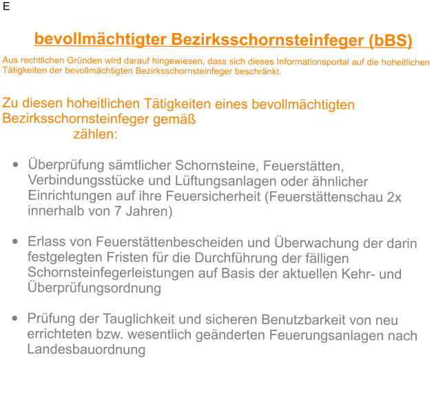 E bevollm�chtigter Bezirksschornsteinfeger (bBS) Aus rechtlichen Gr�nden wird darauf hingewiesen, dass sich dieses Informationsportal auf die hoheitlichen T�tigkeiten der bevollm�chtigten Bezirksschornsteinfeger beschr�nkt.    Zu diesen hoheitlichen T�tigkeiten eines bevollm�chtigten Bezirksschornsteinfeger gem�� Schornsteinfeger-Handwerksgesetz (SchfHwG) z�hlen:  �	�berpr�fung s�mtlicher Schornsteine, Feuerst�tten, Verbindungsst�cke und L�ftungsanlagen oder �hnlicher Einrichtungen auf ihre Feuersicherheit (Feuerst�ttenschau 2x innerhalb von 7 Jahren) �	Erlass von Feuerst�ttenbescheiden und �berwachung der darin festgelegten Fristen f�r die Durchf�hrung der f�lligen Schornsteinfegerleistungen auf Basis der aktuellen Kehr- und �berpr�fungsordnung �	Pr�fung der Tauglichkeit und sicheren Benutzbarkeit von neu errichteten bzw. wesentlich ge�nderten Feuerungsanlagen nach Landesbauordnung